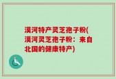 漠河特产灵芝孢子粉(漠河灵芝孢子粉：来自北国的健康特产)