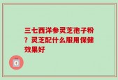 三七西洋参灵芝孢子粉？灵芝配什么服用保健效果好