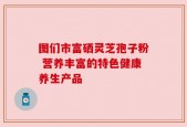 图们市富硒灵芝孢子粉 营养丰富的特色健康养生产品