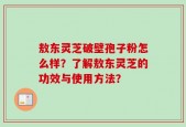 敖东灵芝破壁孢子粉怎么样？了解敖东灵芝的功效与使用方法？