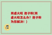阴虚火旺 孢子粉(阴虚火旺怎么办？孢子粉为你解决！)