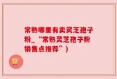 常熟哪里有卖灵芝孢子粉_“常熟灵芝孢子粉销售点推荐”)