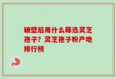 破壁后用什么筛选灵芝孢子？灵芝孢子粉产地排行榜
