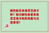 肺热能否食用灵芝孢子粉？探讨肺热患者食用灵芝孢子粉的效果与注意事项？