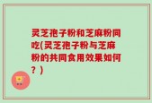 灵芝孢子粉和芝麻粉同吃(灵芝孢子粉与芝麻粉的共同食用效果如何？)