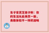 东子家灵芝孢子粉：你的生活从此焕然一新，勇敢体验不一样的滋味