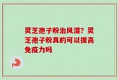灵芝孢子粉治风湿？灵芝孢子粉真的可以提高免疫力吗