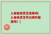 人参能和灵芝混用吗(人参和灵芝可以同时服用吗？)