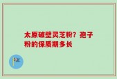 太原破壁灵芝粉？孢子粉的保质期多长