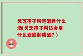 灵芝孢子粉泡酒用什么酒(灵芝孢子粉适合用什么酒酿制成酒？)