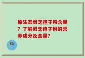 原生态灵芝孢子粉含量？了解灵芝孢子粉的营养成分及含量？
