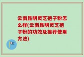云南昆明灵芝孢子粉怎么样(云南昆明灵芝孢子粉的功效及推荐使用方法)