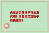 内蒙古灵芝孢子粉批发代理？高品质灵芝孢子粉供应商？