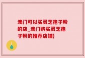 澳门可以买灵芝孢子粉的店_澳门购买灵芝孢子粉的推荐店铺)
