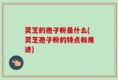 灵芝的孢子粉是什么(灵芝孢子粉的特点和用途)