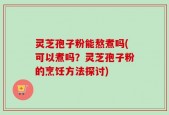 灵芝孢子粉能熬煮吗(可以煮吗？灵芝孢子粉的烹饪方法探讨)
