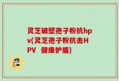 灵芝破壁孢子粉抗hpv(灵芝孢子粉抗击HPV  健康护盾)