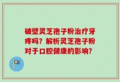 破壁灵芝孢子粉治疗牙疼吗？解析灵芝孢子粉对于口腔健康的影响？