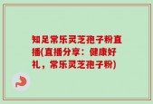 知足常乐灵芝孢子粉直播(直播分享：健康好礼，常乐灵芝孢子粉)