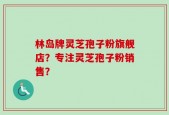 林岛牌灵芝孢子粉旗舰店？专注灵芝孢子粉销售？