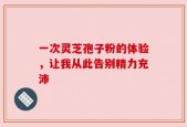一次灵芝孢子粉的体验，让我从此告别精力充沛