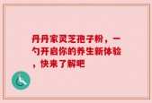 丹丹家灵芝孢子粉，一勺开启你的养生新体验，快来了解吧