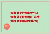 瘦肉灵芝还要放什么(瘦肉灵芝配伴侣：这些食材更加提高免疫力)