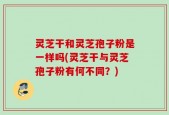 灵芝干和灵芝孢子粉是一样吗(灵芝干与灵芝孢子粉有何不同？)