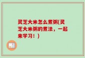 灵芝大米怎么煮粥(灵芝大米粥的煮法，一起来学习！)