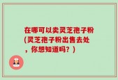 在哪可以卖灵芝孢子粉(灵芝孢子粉出售去处，你想知道吗？)