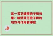 紫一灵芝破壁孢子粉效果？破壁灵芝孢子粉的功效与作用有哪些