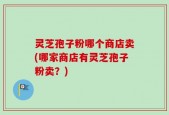 灵芝孢子粉哪个商店卖(哪家商店有灵芝孢子粉卖？)