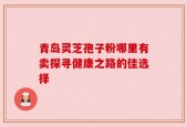 青岛灵芝孢子粉哪里有卖探寻健康之路的佳选择