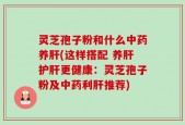 灵芝孢子粉和什么中药养肝(这样搭配 养肝护肝更健康：灵芝孢子粉及中药利肝推荐)
