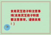 食用灵芝孢子粉注意事项(食用灵芝孢子粉需要注意事项，谨慎食用！)