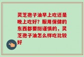 灵芝孢子油早上吃还是晚上吃好？服用保健的东西都要挺谨慎的，灵芝孢子油怎么样吃比较好
