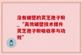 没有破壁的灵芝孢子粉_“高效破壁技术提升灵芝孢子粉吸收率与功效”