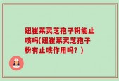 纽崔莱灵芝孢子粉能止咳吗(纽崔莱灵芝孢子粉有止咳作用吗？)