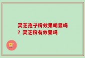 灵芝孢子粉效果明显吗？灵芝粉有效果吗