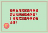 经常食用灵芝孢子粉是否会对肝脏造成伤害？？探究灵芝孢子粉的安全性？