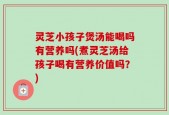 灵芝小孩子煲汤能喝吗有营养吗(煮灵芝汤给孩子喝有营养价值吗？)