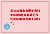 孕妇能用含有灵芝当归的防晒吗(含有灵芝当归的防晒可否用于孕妇？)