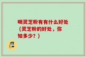 喝灵芝粉有有什么好处 (灵芝粉的好处，你知多少？)