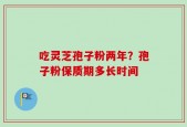 吃灵芝孢子粉两年？孢子粉保质期多长时间