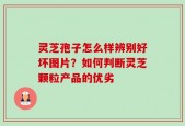 灵芝孢子怎么样辨别好坏图片？如何判断灵芝颗粒产品的优劣