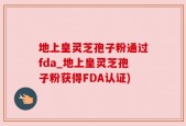 地上皇灵芝孢子粉通过fda_地上皇灵芝孢子粉获得FDA认证)