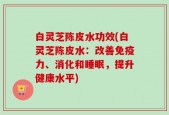 白灵芝陈皮水功效(白灵芝陈皮水：改善免疫力、消化和睡眠，提升健康水平)