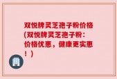 双悦牌灵芝孢子粉价格(双悦牌灵芝孢子粉：价格优惠，健康更实惠！)