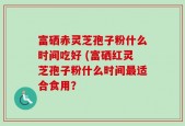 富硒赤灵芝孢子粉什么时间吃好 (富硒红灵芝孢子粉什么时间最适合食用？