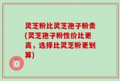 灵芝粉比灵芝孢子粉贵(灵芝孢子粉性价比更高，选择比灵芝粉更划算)